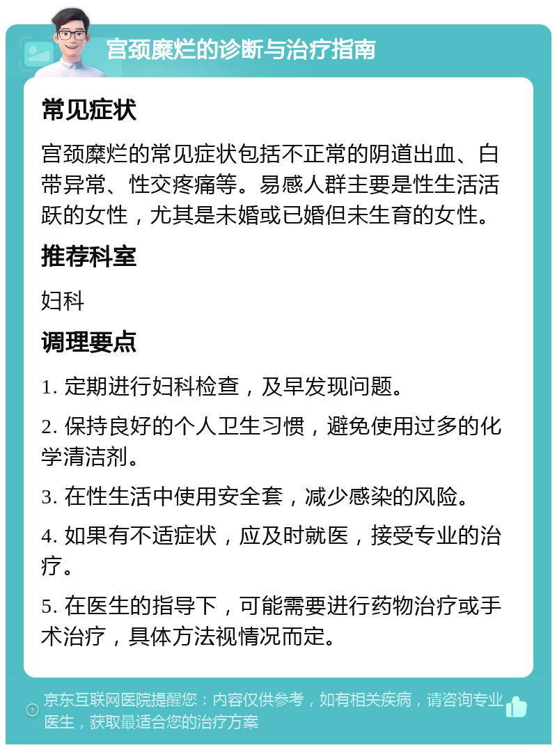 宫颈糜烂的诊断与治疗指南 常见症状 宫颈糜烂的常见症状包括不正常的阴道出血、白带异常、性交疼痛等。易感人群主要是性生活活跃的女性，尤其是未婚或已婚但未生育的女性。 推荐科室 妇科 调理要点 1. 定期进行妇科检查，及早发现问题。 2. 保持良好的个人卫生习惯，避免使用过多的化学清洁剂。 3. 在性生活中使用安全套，减少感染的风险。 4. 如果有不适症状，应及时就医，接受专业的治疗。 5. 在医生的指导下，可能需要进行药物治疗或手术治疗，具体方法视情况而定。