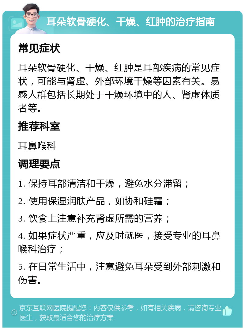 耳朵软骨硬化、干燥、红肿的治疗指南 常见症状 耳朵软骨硬化、干燥、红肿是耳部疾病的常见症状，可能与肾虚、外部环境干燥等因素有关。易感人群包括长期处于干燥环境中的人、肾虚体质者等。 推荐科室 耳鼻喉科 调理要点 1. 保持耳部清洁和干燥，避免水分滞留； 2. 使用保湿润肤产品，如协和硅霜； 3. 饮食上注意补充肾虚所需的营养； 4. 如果症状严重，应及时就医，接受专业的耳鼻喉科治疗； 5. 在日常生活中，注意避免耳朵受到外部刺激和伤害。