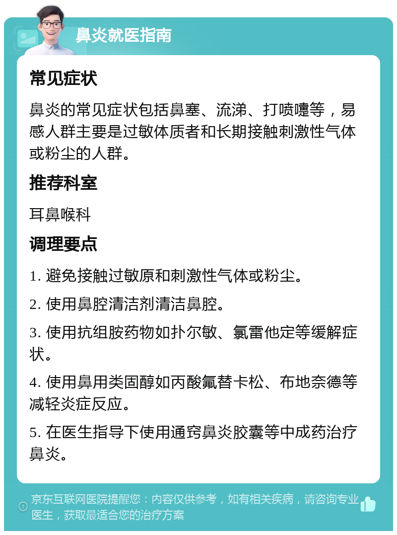 鼻炎就医指南 常见症状 鼻炎的常见症状包括鼻塞、流涕、打喷嚏等，易感人群主要是过敏体质者和长期接触刺激性气体或粉尘的人群。 推荐科室 耳鼻喉科 调理要点 1. 避免接触过敏原和刺激性气体或粉尘。 2. 使用鼻腔清洁剂清洁鼻腔。 3. 使用抗组胺药物如扑尔敏、氯雷他定等缓解症状。 4. 使用鼻用类固醇如丙酸氟替卡松、布地奈德等减轻炎症反应。 5. 在医生指导下使用通窍鼻炎胶囊等中成药治疗鼻炎。