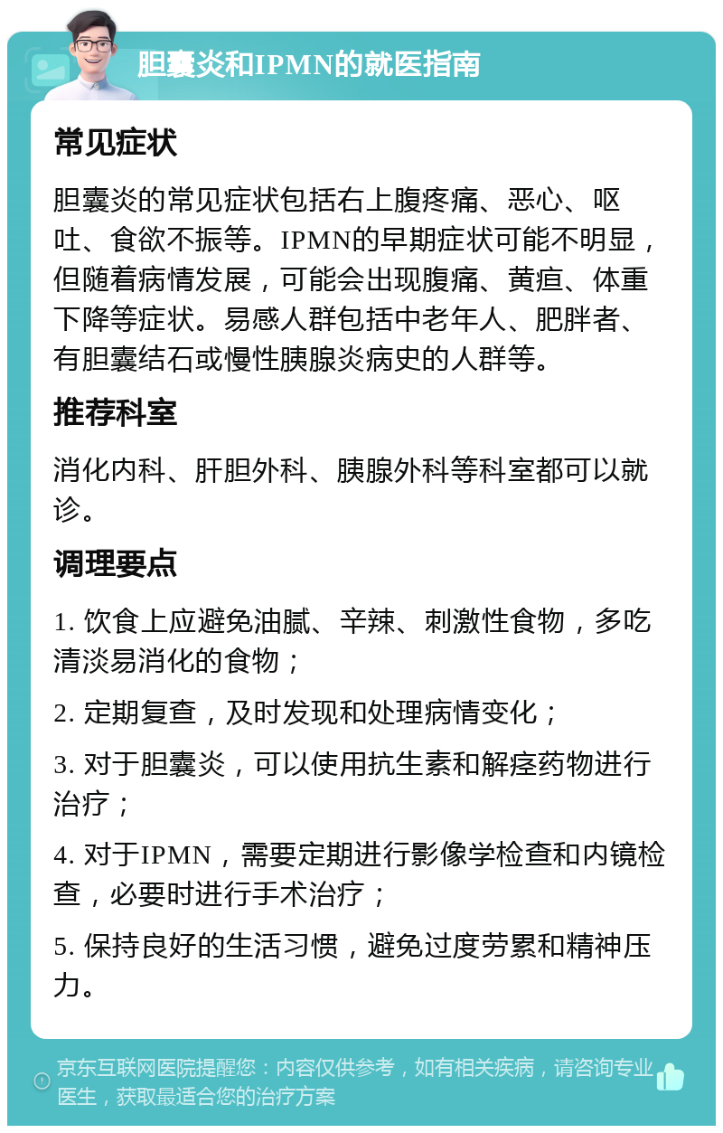 胆囊炎和IPMN的就医指南 常见症状 胆囊炎的常见症状包括右上腹疼痛、恶心、呕吐、食欲不振等。IPMN的早期症状可能不明显，但随着病情发展，可能会出现腹痛、黄疸、体重下降等症状。易感人群包括中老年人、肥胖者、有胆囊结石或慢性胰腺炎病史的人群等。 推荐科室 消化内科、肝胆外科、胰腺外科等科室都可以就诊。 调理要点 1. 饮食上应避免油腻、辛辣、刺激性食物，多吃清淡易消化的食物； 2. 定期复查，及时发现和处理病情变化； 3. 对于胆囊炎，可以使用抗生素和解痉药物进行治疗； 4. 对于IPMN，需要定期进行影像学检查和内镜检查，必要时进行手术治疗； 5. 保持良好的生活习惯，避免过度劳累和精神压力。