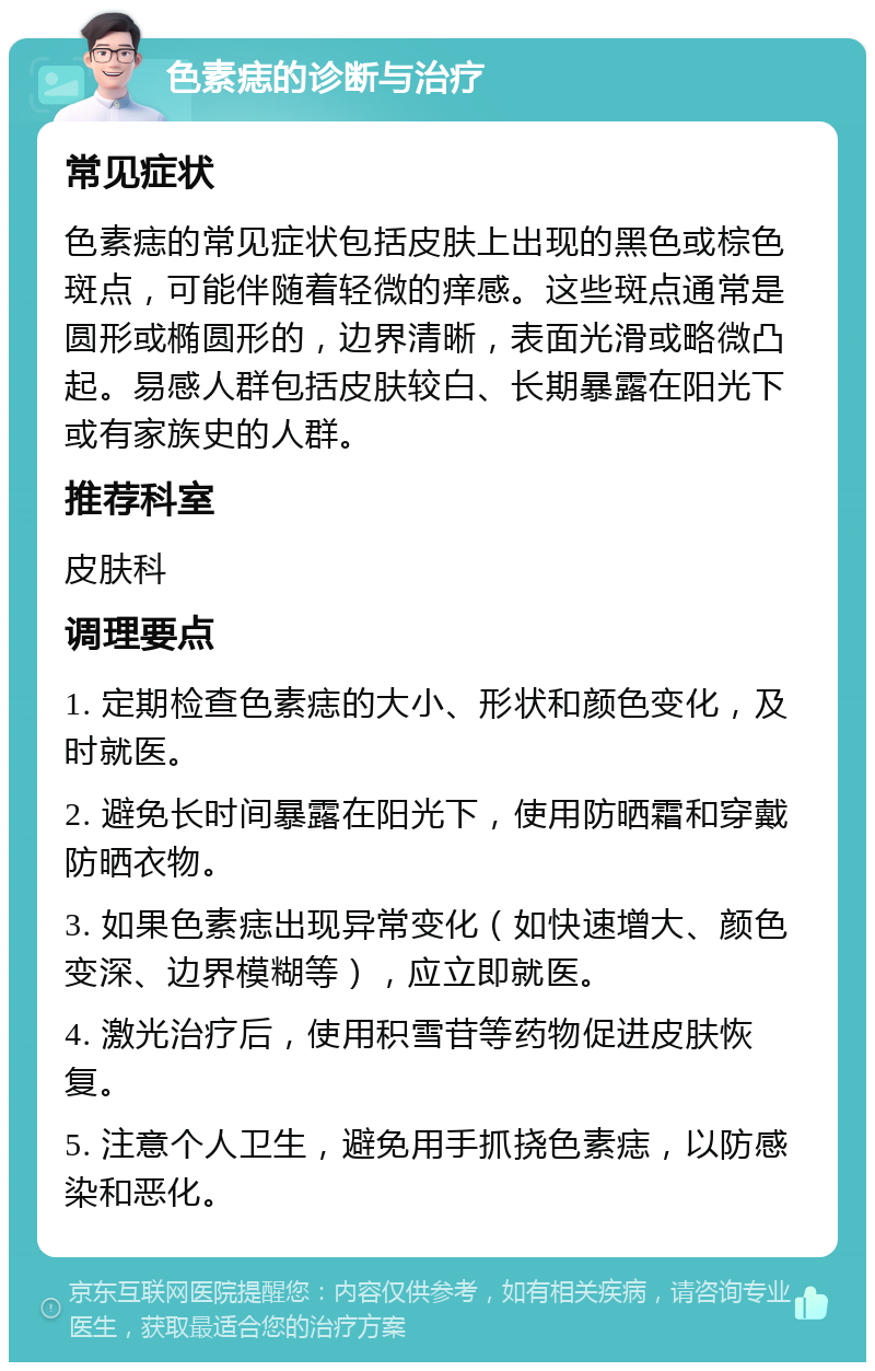 色素痣的诊断与治疗 常见症状 色素痣的常见症状包括皮肤上出现的黑色或棕色斑点，可能伴随着轻微的痒感。这些斑点通常是圆形或椭圆形的，边界清晰，表面光滑或略微凸起。易感人群包括皮肤较白、长期暴露在阳光下或有家族史的人群。 推荐科室 皮肤科 调理要点 1. 定期检查色素痣的大小、形状和颜色变化，及时就医。 2. 避免长时间暴露在阳光下，使用防晒霜和穿戴防晒衣物。 3. 如果色素痣出现异常变化（如快速增大、颜色变深、边界模糊等），应立即就医。 4. 激光治疗后，使用积雪苷等药物促进皮肤恢复。 5. 注意个人卫生，避免用手抓挠色素痣，以防感染和恶化。