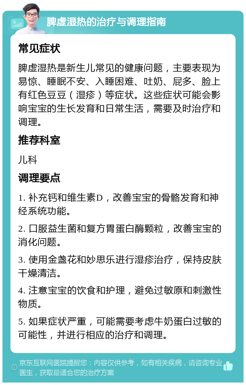 脾虚湿热的治疗与调理指南 常见症状 脾虚湿热是新生儿常见的健康问题，主要表现为易惊、睡眠不安、入睡困难、吐奶、屁多、脸上有红色豆豆（湿疹）等症状。这些症状可能会影响宝宝的生长发育和日常生活，需要及时治疗和调理。 推荐科室 儿科 调理要点 1. 补充钙和维生素D，改善宝宝的骨骼发育和神经系统功能。 2. 口服益生菌和复方胃蛋白酶颗粒，改善宝宝的消化问题。 3. 使用金盏花和妙思乐进行湿疹治疗，保持皮肤干燥清洁。 4. 注意宝宝的饮食和护理，避免过敏原和刺激性物质。 5. 如果症状严重，可能需要考虑牛奶蛋白过敏的可能性，并进行相应的治疗和调理。