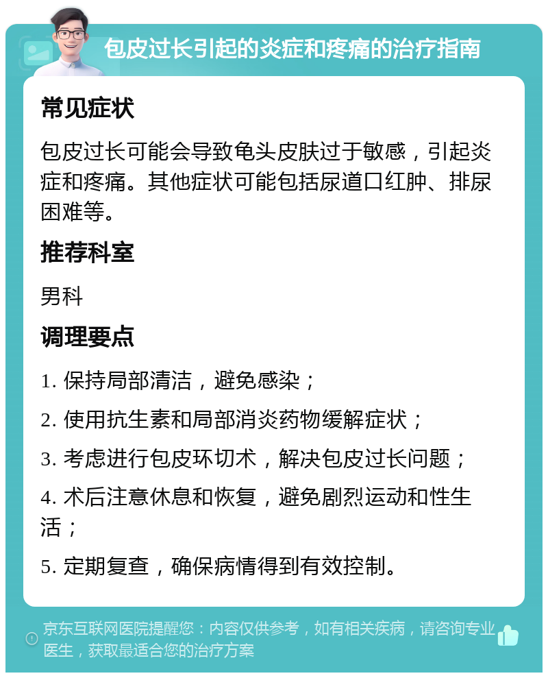 包皮过长引起的炎症和疼痛的治疗指南 常见症状 包皮过长可能会导致龟头皮肤过于敏感，引起炎症和疼痛。其他症状可能包括尿道口红肿、排尿困难等。 推荐科室 男科 调理要点 1. 保持局部清洁，避免感染； 2. 使用抗生素和局部消炎药物缓解症状； 3. 考虑进行包皮环切术，解决包皮过长问题； 4. 术后注意休息和恢复，避免剧烈运动和性生活； 5. 定期复查，确保病情得到有效控制。