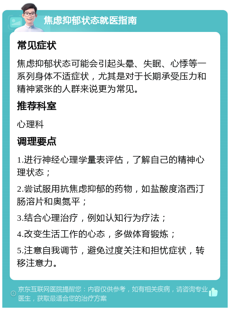 焦虑抑郁状态就医指南 常见症状 焦虑抑郁状态可能会引起头晕、失眠、心悸等一系列身体不适症状，尤其是对于长期承受压力和精神紧张的人群来说更为常见。 推荐科室 心理科 调理要点 1.进行神经心理学量表评估，了解自己的精神心理状态； 2.尝试服用抗焦虑抑郁的药物，如盐酸度洛西汀肠溶片和奥氮平； 3.结合心理治疗，例如认知行为疗法； 4.改变生活工作的心态，多做体育锻炼； 5.注意自我调节，避免过度关注和担忧症状，转移注意力。