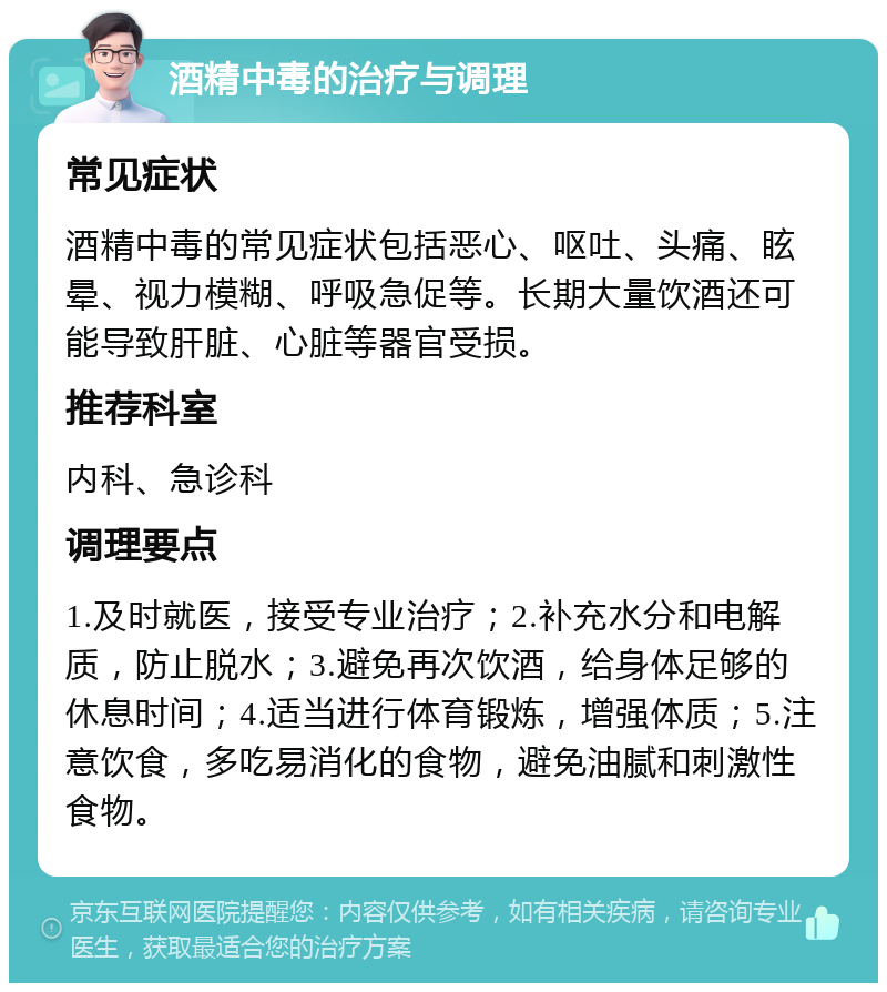 酒精中毒的治疗与调理 常见症状 酒精中毒的常见症状包括恶心、呕吐、头痛、眩晕、视力模糊、呼吸急促等。长期大量饮酒还可能导致肝脏、心脏等器官受损。 推荐科室 内科、急诊科 调理要点 1.及时就医，接受专业治疗；2.补充水分和电解质，防止脱水；3.避免再次饮酒，给身体足够的休息时间；4.适当进行体育锻炼，增强体质；5.注意饮食，多吃易消化的食物，避免油腻和刺激性食物。