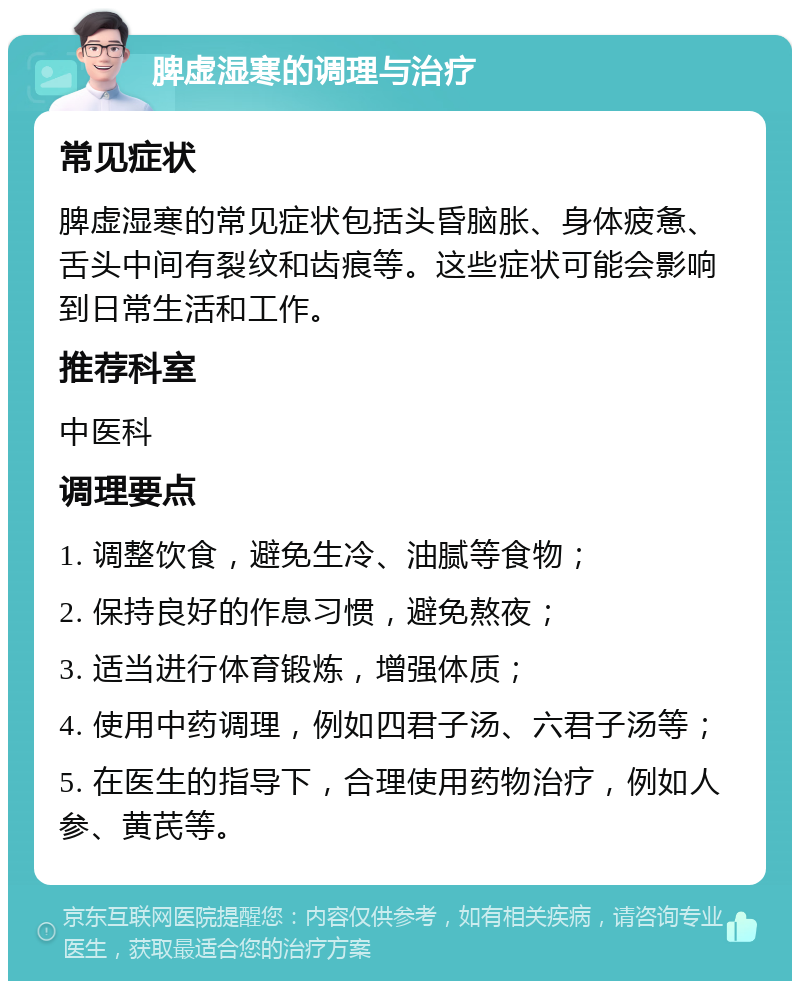 脾虚湿寒的调理与治疗 常见症状 脾虚湿寒的常见症状包括头昏脑胀、身体疲惫、舌头中间有裂纹和齿痕等。这些症状可能会影响到日常生活和工作。 推荐科室 中医科 调理要点 1. 调整饮食，避免生冷、油腻等食物； 2. 保持良好的作息习惯，避免熬夜； 3. 适当进行体育锻炼，增强体质； 4. 使用中药调理，例如四君子汤、六君子汤等； 5. 在医生的指导下，合理使用药物治疗，例如人参、黄芪等。