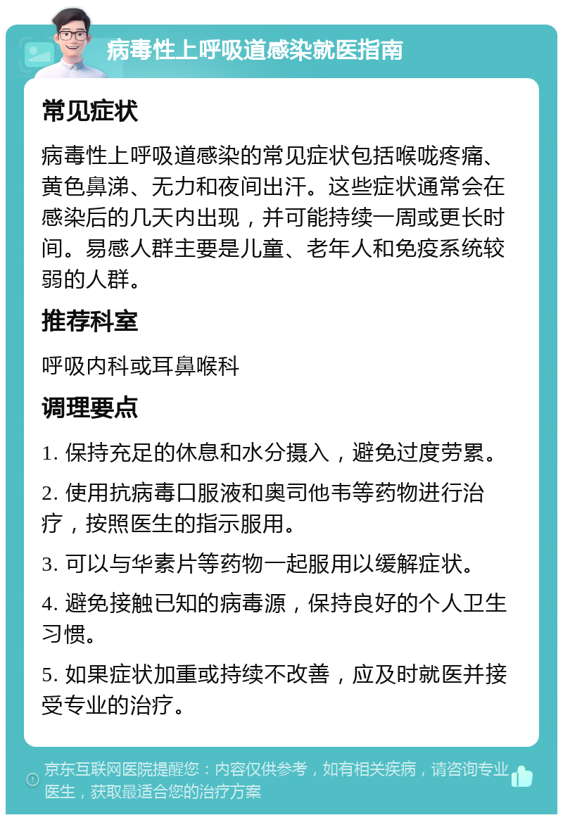 病毒性上呼吸道感染就医指南 常见症状 病毒性上呼吸道感染的常见症状包括喉咙疼痛、黄色鼻涕、无力和夜间出汗。这些症状通常会在感染后的几天内出现，并可能持续一周或更长时间。易感人群主要是儿童、老年人和免疫系统较弱的人群。 推荐科室 呼吸内科或耳鼻喉科 调理要点 1. 保持充足的休息和水分摄入，避免过度劳累。 2. 使用抗病毒口服液和奥司他韦等药物进行治疗，按照医生的指示服用。 3. 可以与华素片等药物一起服用以缓解症状。 4. 避免接触已知的病毒源，保持良好的个人卫生习惯。 5. 如果症状加重或持续不改善，应及时就医并接受专业的治疗。