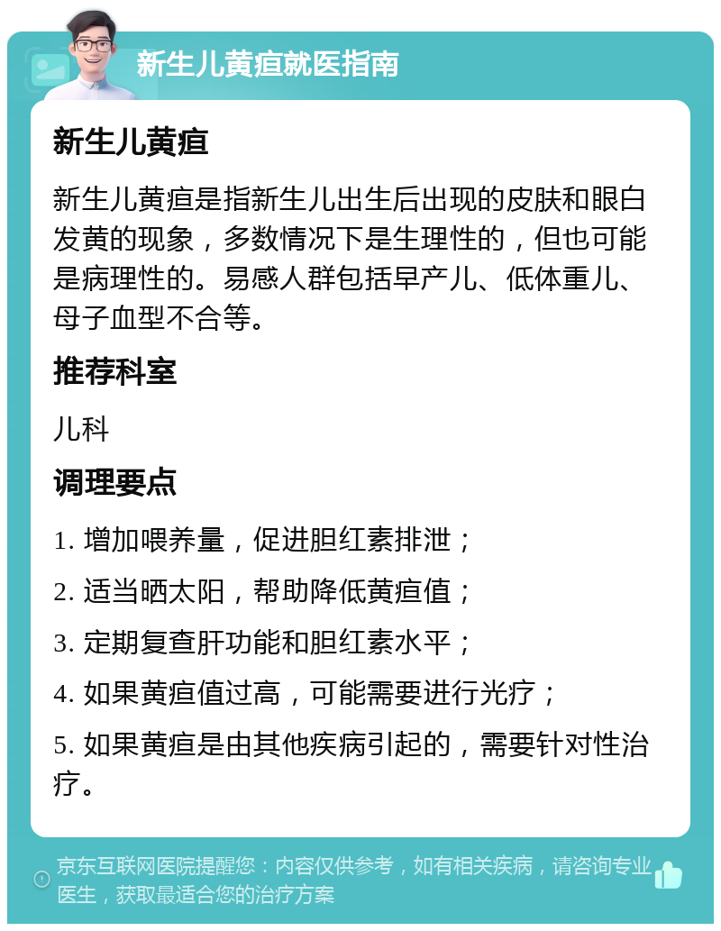 新生儿黄疸就医指南 新生儿黄疸 新生儿黄疸是指新生儿出生后出现的皮肤和眼白发黄的现象，多数情况下是生理性的，但也可能是病理性的。易感人群包括早产儿、低体重儿、母子血型不合等。 推荐科室 儿科 调理要点 1. 增加喂养量，促进胆红素排泄； 2. 适当晒太阳，帮助降低黄疸值； 3. 定期复查肝功能和胆红素水平； 4. 如果黄疸值过高，可能需要进行光疗； 5. 如果黄疸是由其他疾病引起的，需要针对性治疗。