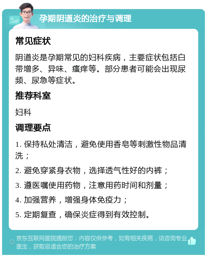 孕期阴道炎的治疗与调理 常见症状 阴道炎是孕期常见的妇科疾病，主要症状包括白带增多、异味、瘙痒等。部分患者可能会出现尿频、尿急等症状。 推荐科室 妇科 调理要点 1. 保持私处清洁，避免使用香皂等刺激性物品清洗； 2. 避免穿紧身衣物，选择透气性好的内裤； 3. 遵医嘱使用药物，注意用药时间和剂量； 4. 加强营养，增强身体免疫力； 5. 定期复查，确保炎症得到有效控制。