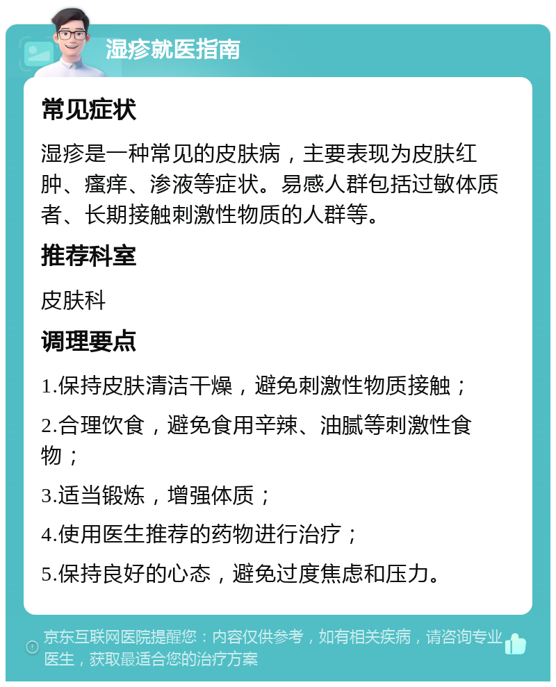 湿疹就医指南 常见症状 湿疹是一种常见的皮肤病，主要表现为皮肤红肿、瘙痒、渗液等症状。易感人群包括过敏体质者、长期接触刺激性物质的人群等。 推荐科室 皮肤科 调理要点 1.保持皮肤清洁干燥，避免刺激性物质接触； 2.合理饮食，避免食用辛辣、油腻等刺激性食物； 3.适当锻炼，增强体质； 4.使用医生推荐的药物进行治疗； 5.保持良好的心态，避免过度焦虑和压力。