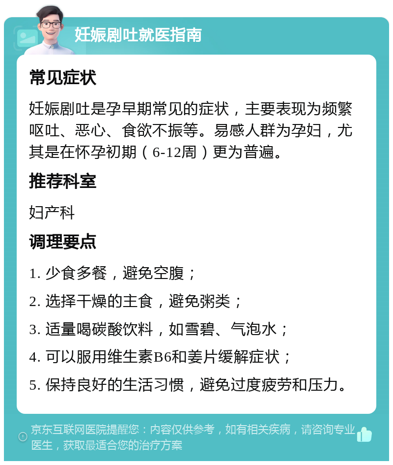 妊娠剧吐就医指南 常见症状 妊娠剧吐是孕早期常见的症状，主要表现为频繁呕吐、恶心、食欲不振等。易感人群为孕妇，尤其是在怀孕初期（6-12周）更为普遍。 推荐科室 妇产科 调理要点 1. 少食多餐，避免空腹； 2. 选择干燥的主食，避免粥类； 3. 适量喝碳酸饮料，如雪碧、气泡水； 4. 可以服用维生素B6和姜片缓解症状； 5. 保持良好的生活习惯，避免过度疲劳和压力。