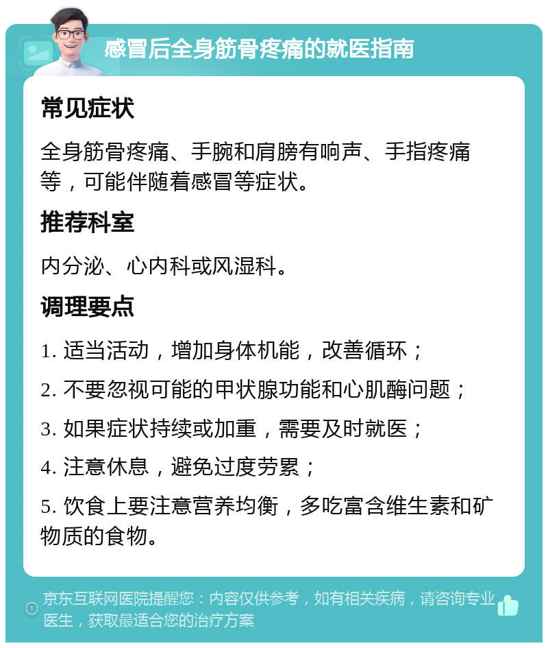 感冒后全身筋骨疼痛的就医指南 常见症状 全身筋骨疼痛、手腕和肩膀有响声、手指疼痛等，可能伴随着感冒等症状。 推荐科室 内分泌、心内科或风湿科。 调理要点 1. 适当活动，增加身体机能，改善循环； 2. 不要忽视可能的甲状腺功能和心肌酶问题； 3. 如果症状持续或加重，需要及时就医； 4. 注意休息，避免过度劳累； 5. 饮食上要注意营养均衡，多吃富含维生素和矿物质的食物。