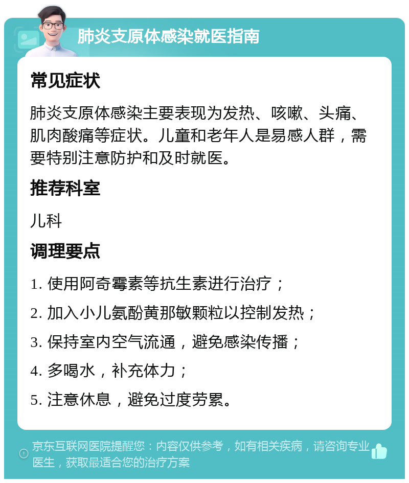 肺炎支原体感染就医指南 常见症状 肺炎支原体感染主要表现为发热、咳嗽、头痛、肌肉酸痛等症状。儿童和老年人是易感人群，需要特别注意防护和及时就医。 推荐科室 儿科 调理要点 1. 使用阿奇霉素等抗生素进行治疗； 2. 加入小儿氨酚黄那敏颗粒以控制发热； 3. 保持室内空气流通，避免感染传播； 4. 多喝水，补充体力； 5. 注意休息，避免过度劳累。