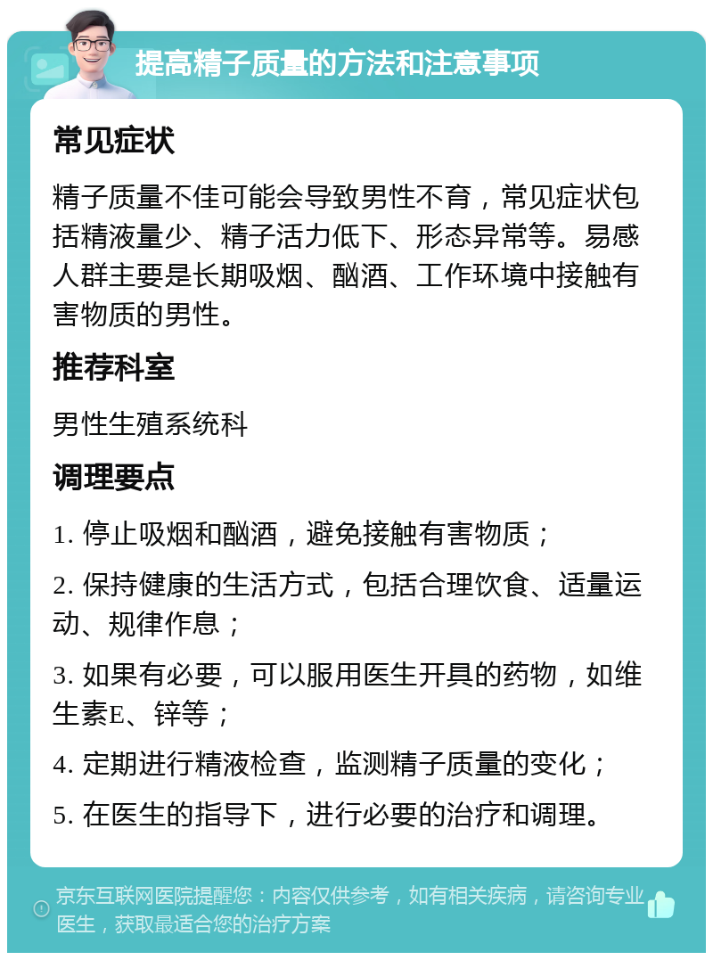 提高精子质量的方法和注意事项 常见症状 精子质量不佳可能会导致男性不育，常见症状包括精液量少、精子活力低下、形态异常等。易感人群主要是长期吸烟、酗酒、工作环境中接触有害物质的男性。 推荐科室 男性生殖系统科 调理要点 1. 停止吸烟和酗酒，避免接触有害物质； 2. 保持健康的生活方式，包括合理饮食、适量运动、规律作息； 3. 如果有必要，可以服用医生开具的药物，如维生素E、锌等； 4. 定期进行精液检查，监测精子质量的变化； 5. 在医生的指导下，进行必要的治疗和调理。