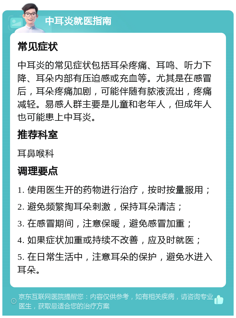 中耳炎就医指南 常见症状 中耳炎的常见症状包括耳朵疼痛、耳鸣、听力下降、耳朵内部有压迫感或充血等。尤其是在感冒后，耳朵疼痛加剧，可能伴随有脓液流出，疼痛减轻。易感人群主要是儿童和老年人，但成年人也可能患上中耳炎。 推荐科室 耳鼻喉科 调理要点 1. 使用医生开的药物进行治疗，按时按量服用； 2. 避免频繁掏耳朵刺激，保持耳朵清洁； 3. 在感冒期间，注意保暖，避免感冒加重； 4. 如果症状加重或持续不改善，应及时就医； 5. 在日常生活中，注意耳朵的保护，避免水进入耳朵。