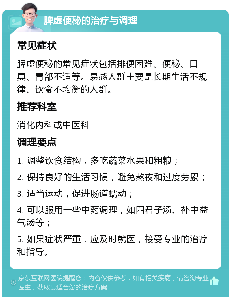 脾虚便秘的治疗与调理 常见症状 脾虚便秘的常见症状包括排便困难、便秘、口臭、胃部不适等。易感人群主要是长期生活不规律、饮食不均衡的人群。 推荐科室 消化内科或中医科 调理要点 1. 调整饮食结构，多吃蔬菜水果和粗粮； 2. 保持良好的生活习惯，避免熬夜和过度劳累； 3. 适当运动，促进肠道蠕动； 4. 可以服用一些中药调理，如四君子汤、补中益气汤等； 5. 如果症状严重，应及时就医，接受专业的治疗和指导。