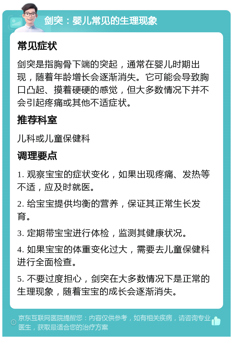 剑突：婴儿常见的生理现象 常见症状 剑突是指胸骨下端的突起，通常在婴儿时期出现，随着年龄增长会逐渐消失。它可能会导致胸口凸起、摸着硬硬的感觉，但大多数情况下并不会引起疼痛或其他不适症状。 推荐科室 儿科或儿童保健科 调理要点 1. 观察宝宝的症状变化，如果出现疼痛、发热等不适，应及时就医。 2. 给宝宝提供均衡的营养，保证其正常生长发育。 3. 定期带宝宝进行体检，监测其健康状况。 4. 如果宝宝的体重变化过大，需要去儿童保健科进行全面检查。 5. 不要过度担心，剑突在大多数情况下是正常的生理现象，随着宝宝的成长会逐渐消失。