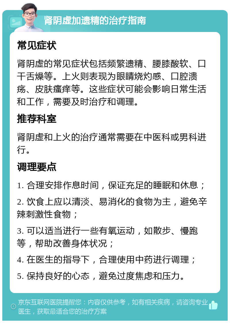 肾阴虚加遗精的治疗指南 常见症状 肾阴虚的常见症状包括频繁遗精、腰膝酸软、口干舌燥等。上火则表现为眼睛烧灼感、口腔溃疡、皮肤瘙痒等。这些症状可能会影响日常生活和工作，需要及时治疗和调理。 推荐科室 肾阴虚和上火的治疗通常需要在中医科或男科进行。 调理要点 1. 合理安排作息时间，保证充足的睡眠和休息； 2. 饮食上应以清淡、易消化的食物为主，避免辛辣刺激性食物； 3. 可以适当进行一些有氧运动，如散步、慢跑等，帮助改善身体状况； 4. 在医生的指导下，合理使用中药进行调理； 5. 保持良好的心态，避免过度焦虑和压力。