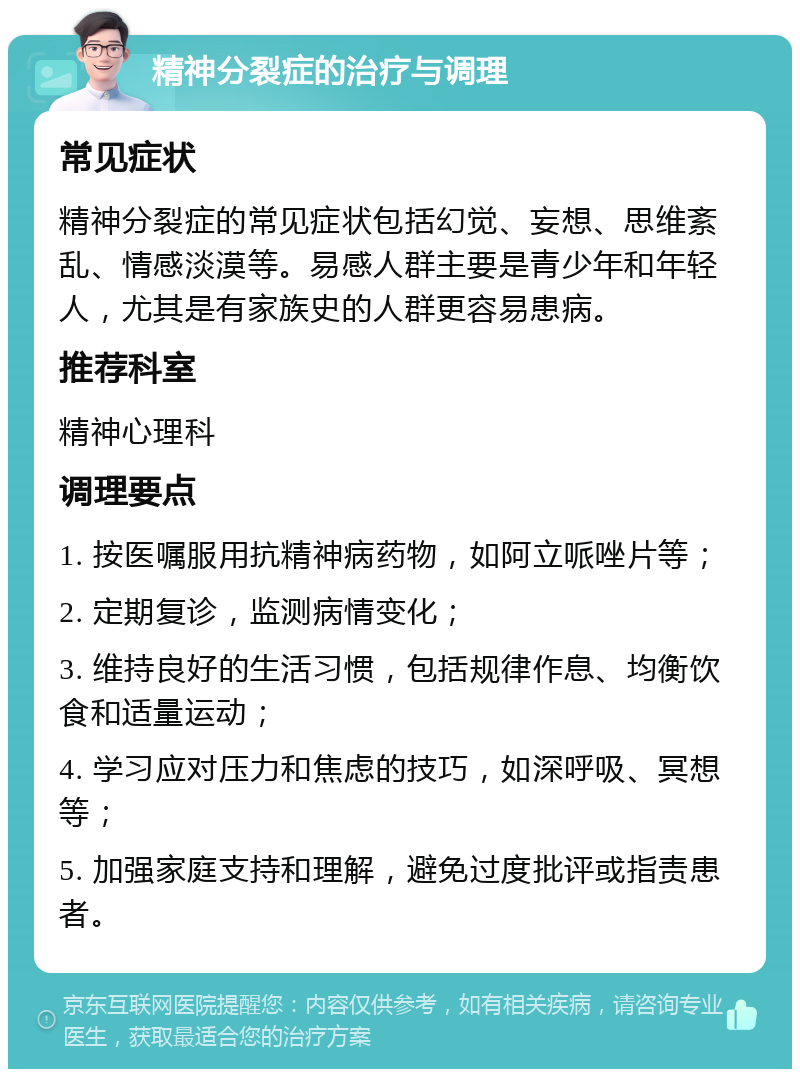 精神分裂症的治疗与调理 常见症状 精神分裂症的常见症状包括幻觉、妄想、思维紊乱、情感淡漠等。易感人群主要是青少年和年轻人，尤其是有家族史的人群更容易患病。 推荐科室 精神心理科 调理要点 1. 按医嘱服用抗精神病药物，如阿立哌唑片等； 2. 定期复诊，监测病情变化； 3. 维持良好的生活习惯，包括规律作息、均衡饮食和适量运动； 4. 学习应对压力和焦虑的技巧，如深呼吸、冥想等； 5. 加强家庭支持和理解，避免过度批评或指责患者。