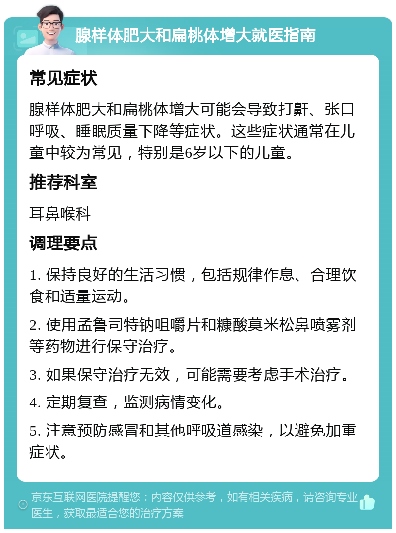 腺样体肥大和扁桃体增大就医指南 常见症状 腺样体肥大和扁桃体增大可能会导致打鼾、张口呼吸、睡眠质量下降等症状。这些症状通常在儿童中较为常见，特别是6岁以下的儿童。 推荐科室 耳鼻喉科 调理要点 1. 保持良好的生活习惯，包括规律作息、合理饮食和适量运动。 2. 使用孟鲁司特钠咀嚼片和糠酸莫米松鼻喷雾剂等药物进行保守治疗。 3. 如果保守治疗无效，可能需要考虑手术治疗。 4. 定期复查，监测病情变化。 5. 注意预防感冒和其他呼吸道感染，以避免加重症状。