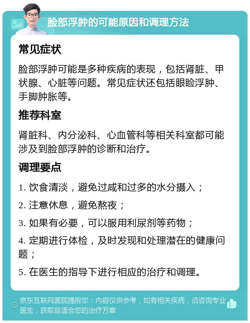 脸部浮肿的可能原因和调理方法 常见症状 脸部浮肿可能是多种疾病的表现，包括肾脏、甲状腺、心脏等问题。常见症状还包括眼睑浮肿、手脚肿胀等。 推荐科室 肾脏科、内分泌科、心血管科等相关科室都可能涉及到脸部浮肿的诊断和治疗。 调理要点 1. 饮食清淡，避免过咸和过多的水分摄入； 2. 注意休息，避免熬夜； 3. 如果有必要，可以服用利尿剂等药物； 4. 定期进行体检，及时发现和处理潜在的健康问题； 5. 在医生的指导下进行相应的治疗和调理。