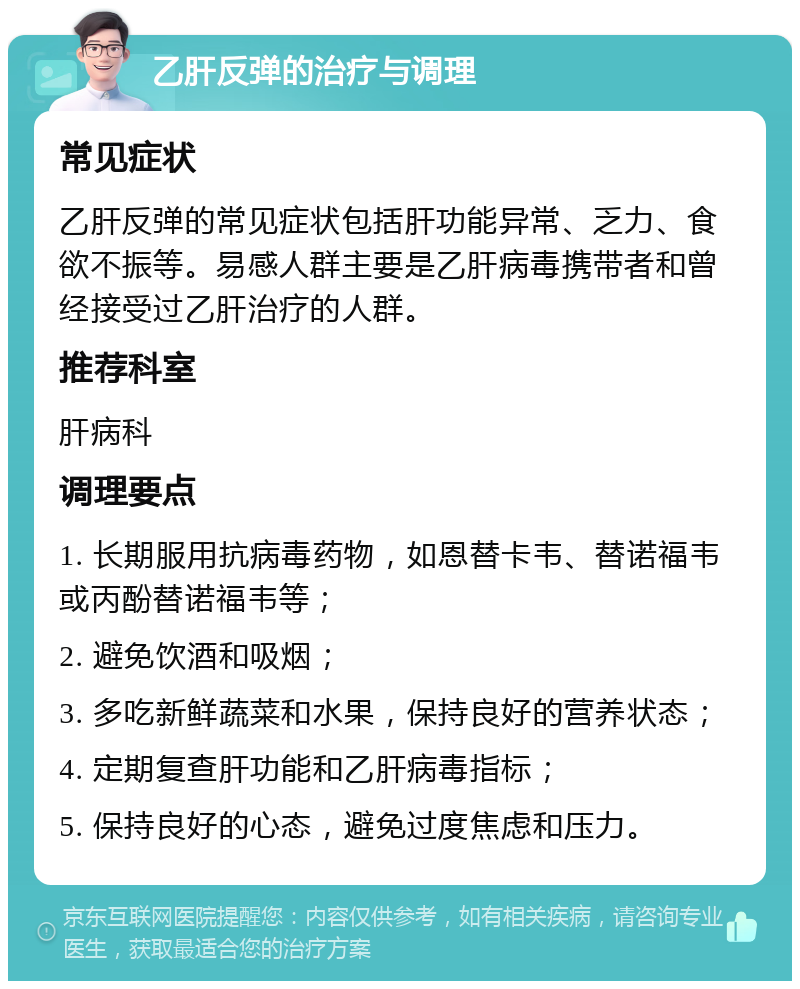 乙肝反弹的治疗与调理 常见症状 乙肝反弹的常见症状包括肝功能异常、乏力、食欲不振等。易感人群主要是乙肝病毒携带者和曾经接受过乙肝治疗的人群。 推荐科室 肝病科 调理要点 1. 长期服用抗病毒药物，如恩替卡韦、替诺福韦或丙酚替诺福韦等； 2. 避免饮酒和吸烟； 3. 多吃新鲜蔬菜和水果，保持良好的营养状态； 4. 定期复查肝功能和乙肝病毒指标； 5. 保持良好的心态，避免过度焦虑和压力。