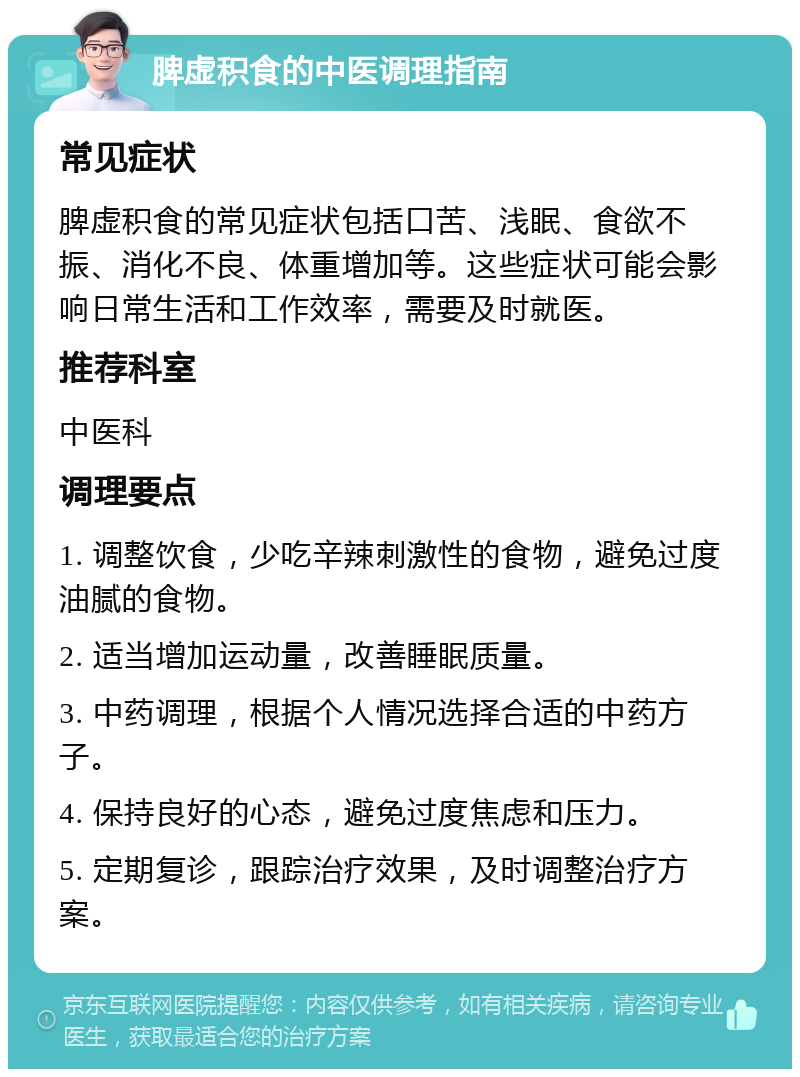 脾虚积食的中医调理指南 常见症状 脾虚积食的常见症状包括口苦、浅眠、食欲不振、消化不良、体重增加等。这些症状可能会影响日常生活和工作效率，需要及时就医。 推荐科室 中医科 调理要点 1. 调整饮食，少吃辛辣刺激性的食物，避免过度油腻的食物。 2. 适当增加运动量，改善睡眠质量。 3. 中药调理，根据个人情况选择合适的中药方子。 4. 保持良好的心态，避免过度焦虑和压力。 5. 定期复诊，跟踪治疗效果，及时调整治疗方案。