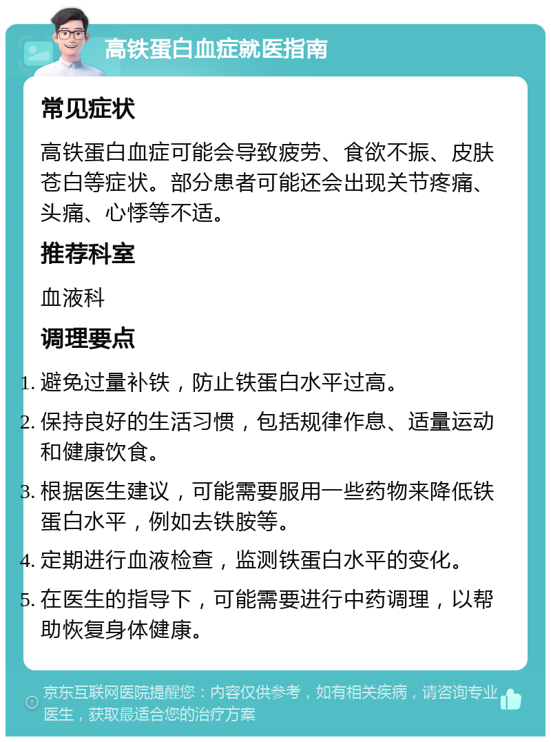 高铁蛋白血症就医指南 常见症状 高铁蛋白血症可能会导致疲劳、食欲不振、皮肤苍白等症状。部分患者可能还会出现关节疼痛、头痛、心悸等不适。 推荐科室 血液科 调理要点 避免过量补铁，防止铁蛋白水平过高。 保持良好的生活习惯，包括规律作息、适量运动和健康饮食。 根据医生建议，可能需要服用一些药物来降低铁蛋白水平，例如去铁胺等。 定期进行血液检查，监测铁蛋白水平的变化。 在医生的指导下，可能需要进行中药调理，以帮助恢复身体健康。