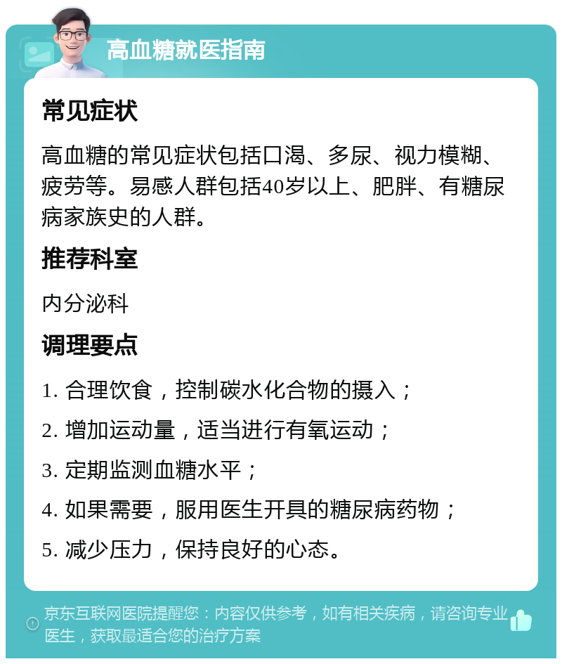 高血糖就医指南 常见症状 高血糖的常见症状包括口渴、多尿、视力模糊、疲劳等。易感人群包括40岁以上、肥胖、有糖尿病家族史的人群。 推荐科室 内分泌科 调理要点 1. 合理饮食，控制碳水化合物的摄入； 2. 增加运动量，适当进行有氧运动； 3. 定期监测血糖水平； 4. 如果需要，服用医生开具的糖尿病药物； 5. 减少压力，保持良好的心态。