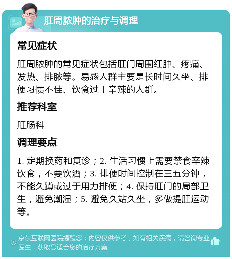 肛周脓肿的治疗与调理 常见症状 肛周脓肿的常见症状包括肛门周围红肿、疼痛、发热、排脓等。易感人群主要是长时间久坐、排便习惯不佳、饮食过于辛辣的人群。 推荐科室 肛肠科 调理要点 1. 定期换药和复诊；2. 生活习惯上需要禁食辛辣饮食，不要饮酒；3. 排便时间控制在三五分钟，不能久蹲或过于用力排便；4. 保持肛门的局部卫生，避免潮湿；5. 避免久站久坐，多做提肛运动等。