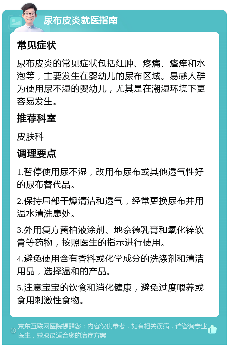 尿布皮炎就医指南 常见症状 尿布皮炎的常见症状包括红肿、疼痛、瘙痒和水泡等，主要发生在婴幼儿的尿布区域。易感人群为使用尿不湿的婴幼儿，尤其是在潮湿环境下更容易发生。 推荐科室 皮肤科 调理要点 1.暂停使用尿不湿，改用布尿布或其他透气性好的尿布替代品。 2.保持局部干燥清洁和透气，经常更换尿布并用温水清洗患处。 3.外用复方黄柏液涂剂、地奈德乳膏和氧化锌软膏等药物，按照医生的指示进行使用。 4.避免使用含有香料或化学成分的洗涤剂和清洁用品，选择温和的产品。 5.注意宝宝的饮食和消化健康，避免过度喂养或食用刺激性食物。