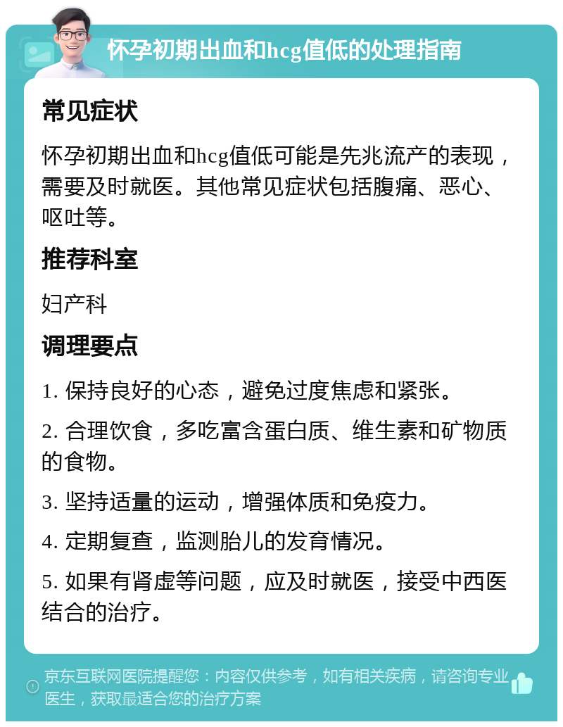 怀孕初期出血和hcg值低的处理指南 常见症状 怀孕初期出血和hcg值低可能是先兆流产的表现，需要及时就医。其他常见症状包括腹痛、恶心、呕吐等。 推荐科室 妇产科 调理要点 1. 保持良好的心态，避免过度焦虑和紧张。 2. 合理饮食，多吃富含蛋白质、维生素和矿物质的食物。 3. 坚持适量的运动，增强体质和免疫力。 4. 定期复查，监测胎儿的发育情况。 5. 如果有肾虚等问题，应及时就医，接受中西医结合的治疗。