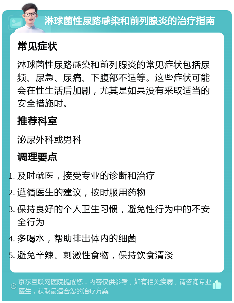 淋球菌性尿路感染和前列腺炎的治疗指南 常见症状 淋球菌性尿路感染和前列腺炎的常见症状包括尿频、尿急、尿痛、下腹部不适等。这些症状可能会在性生活后加剧，尤其是如果没有采取适当的安全措施时。 推荐科室 泌尿外科或男科 调理要点 及时就医，接受专业的诊断和治疗 遵循医生的建议，按时服用药物 保持良好的个人卫生习惯，避免性行为中的不安全行为 多喝水，帮助排出体内的细菌 避免辛辣、刺激性食物，保持饮食清淡