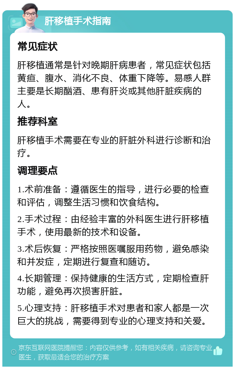 肝移植手术指南 常见症状 肝移植通常是针对晚期肝病患者，常见症状包括黄疸、腹水、消化不良、体重下降等。易感人群主要是长期酗酒、患有肝炎或其他肝脏疾病的人。 推荐科室 肝移植手术需要在专业的肝脏外科进行诊断和治疗。 调理要点 1.术前准备：遵循医生的指导，进行必要的检查和评估，调整生活习惯和饮食结构。 2.手术过程：由经验丰富的外科医生进行肝移植手术，使用最新的技术和设备。 3.术后恢复：严格按照医嘱服用药物，避免感染和并发症，定期进行复查和随访。 4.长期管理：保持健康的生活方式，定期检查肝功能，避免再次损害肝脏。 5.心理支持：肝移植手术对患者和家人都是一次巨大的挑战，需要得到专业的心理支持和关爱。