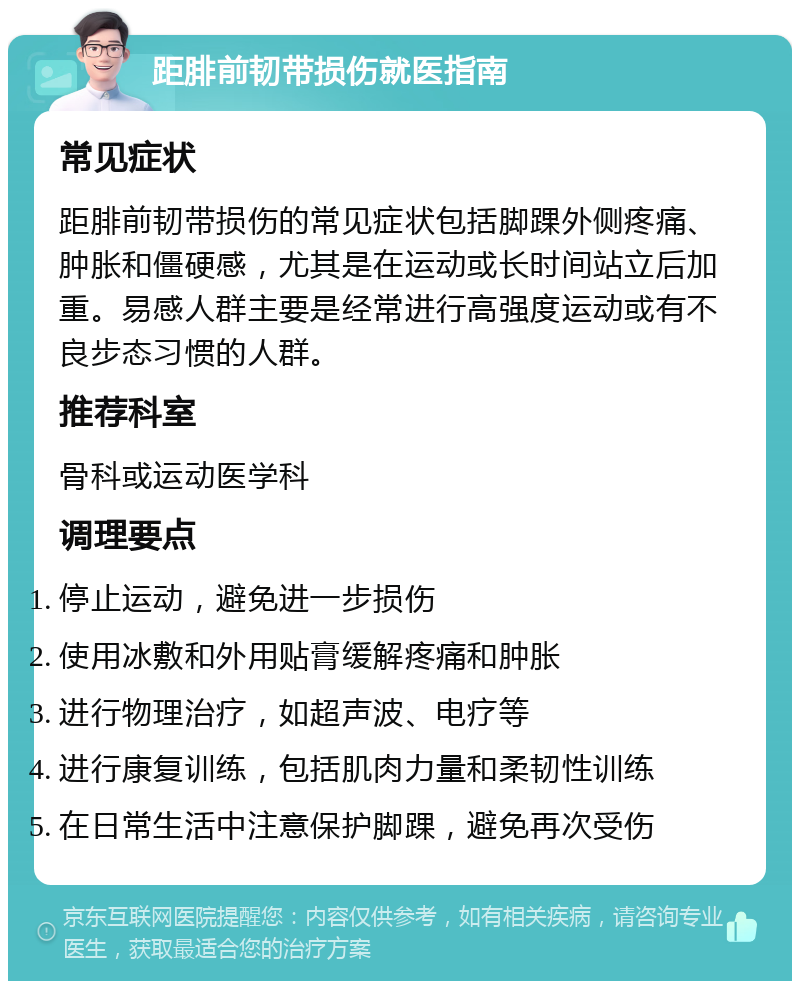 距腓前韧带损伤就医指南 常见症状 距腓前韧带损伤的常见症状包括脚踝外侧疼痛、肿胀和僵硬感，尤其是在运动或长时间站立后加重。易感人群主要是经常进行高强度运动或有不良步态习惯的人群。 推荐科室 骨科或运动医学科 调理要点 停止运动，避免进一步损伤 使用冰敷和外用贴膏缓解疼痛和肿胀 进行物理治疗，如超声波、电疗等 进行康复训练，包括肌肉力量和柔韧性训练 在日常生活中注意保护脚踝，避免再次受伤