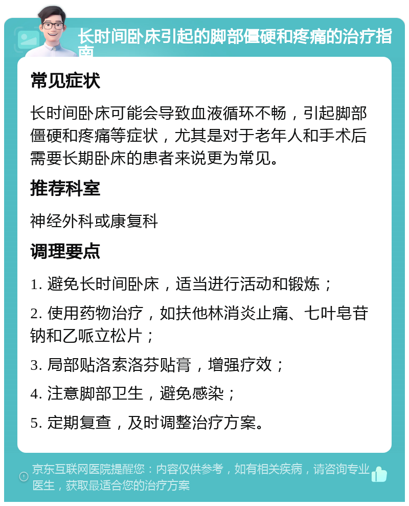 长时间卧床引起的脚部僵硬和疼痛的治疗指南 常见症状 长时间卧床可能会导致血液循环不畅，引起脚部僵硬和疼痛等症状，尤其是对于老年人和手术后需要长期卧床的患者来说更为常见。 推荐科室 神经外科或康复科 调理要点 1. 避免长时间卧床，适当进行活动和锻炼； 2. 使用药物治疗，如扶他林消炎止痛、七叶皂苷钠和乙哌立松片； 3. 局部贴洛索洛芬贴膏，增强疗效； 4. 注意脚部卫生，避免感染； 5. 定期复查，及时调整治疗方案。