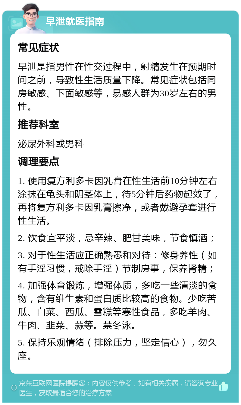 早泄就医指南 常见症状 早泄是指男性在性交过程中，射精发生在预期时间之前，导致性生活质量下降。常见症状包括同房敏感、下面敏感等，易感人群为30岁左右的男性。 推荐科室 泌尿外科或男科 调理要点 1. 使用复方利多卡因乳膏在性生活前10分钟左右涂抹在龟头和阴茎体上，待5分钟后药物起效了，再将复方利多卡因乳膏擦净，或者戴避孕套进行性生活。 2. 饮食宜平淡，忌辛辣、肥甘美味，节食慎酒； 3. 对于性生活应正确熟悉和对待：修身养性（如有手淫习惯，戒除手淫）节制房事，保养肾精； 4. 加强体育锻炼，增强体质，多吃一些清淡的食物，含有维生素和蛋白质比较高的食物。少吃苦瓜、白菜、西瓜、雪糕等寒性食品，多吃羊肉、牛肉、韭菜、蒜等。禁冬泳。 5. 保持乐观情绪（排除压力，坚定信心），勿久座。