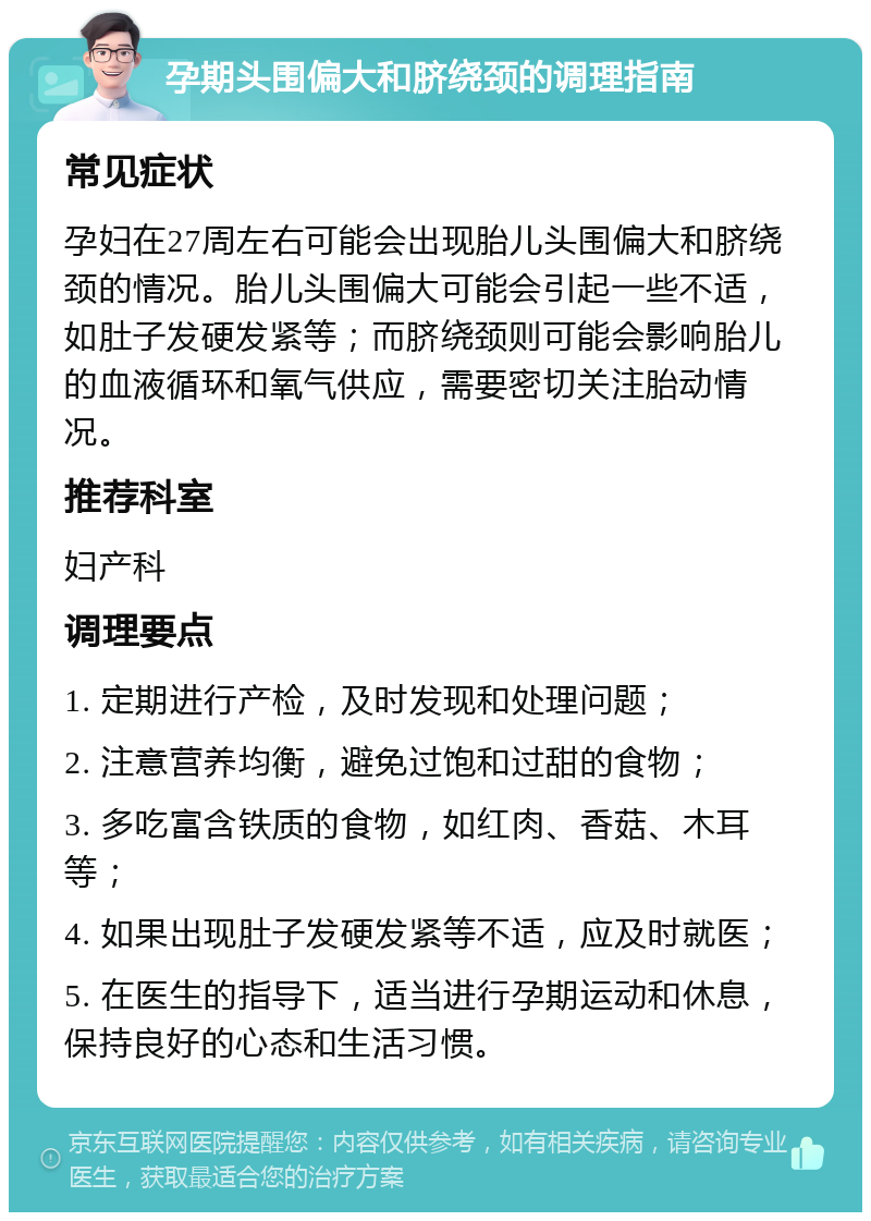 孕期头围偏大和脐绕颈的调理指南 常见症状 孕妇在27周左右可能会出现胎儿头围偏大和脐绕颈的情况。胎儿头围偏大可能会引起一些不适，如肚子发硬发紧等；而脐绕颈则可能会影响胎儿的血液循环和氧气供应，需要密切关注胎动情况。 推荐科室 妇产科 调理要点 1. 定期进行产检，及时发现和处理问题； 2. 注意营养均衡，避免过饱和过甜的食物； 3. 多吃富含铁质的食物，如红肉、香菇、木耳等； 4. 如果出现肚子发硬发紧等不适，应及时就医； 5. 在医生的指导下，适当进行孕期运动和休息，保持良好的心态和生活习惯。