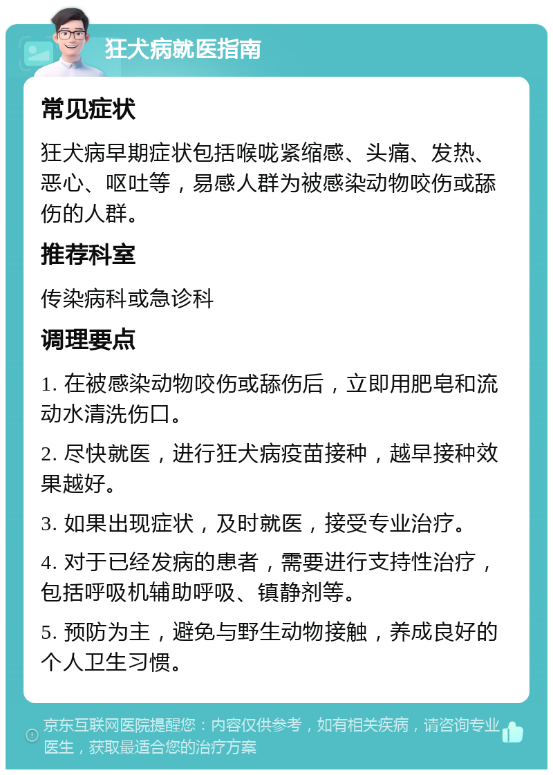 狂犬病就医指南 常见症状 狂犬病早期症状包括喉咙紧缩感、头痛、发热、恶心、呕吐等，易感人群为被感染动物咬伤或舔伤的人群。 推荐科室 传染病科或急诊科 调理要点 1. 在被感染动物咬伤或舔伤后，立即用肥皂和流动水清洗伤口。 2. 尽快就医，进行狂犬病疫苗接种，越早接种效果越好。 3. 如果出现症状，及时就医，接受专业治疗。 4. 对于已经发病的患者，需要进行支持性治疗，包括呼吸机辅助呼吸、镇静剂等。 5. 预防为主，避免与野生动物接触，养成良好的个人卫生习惯。