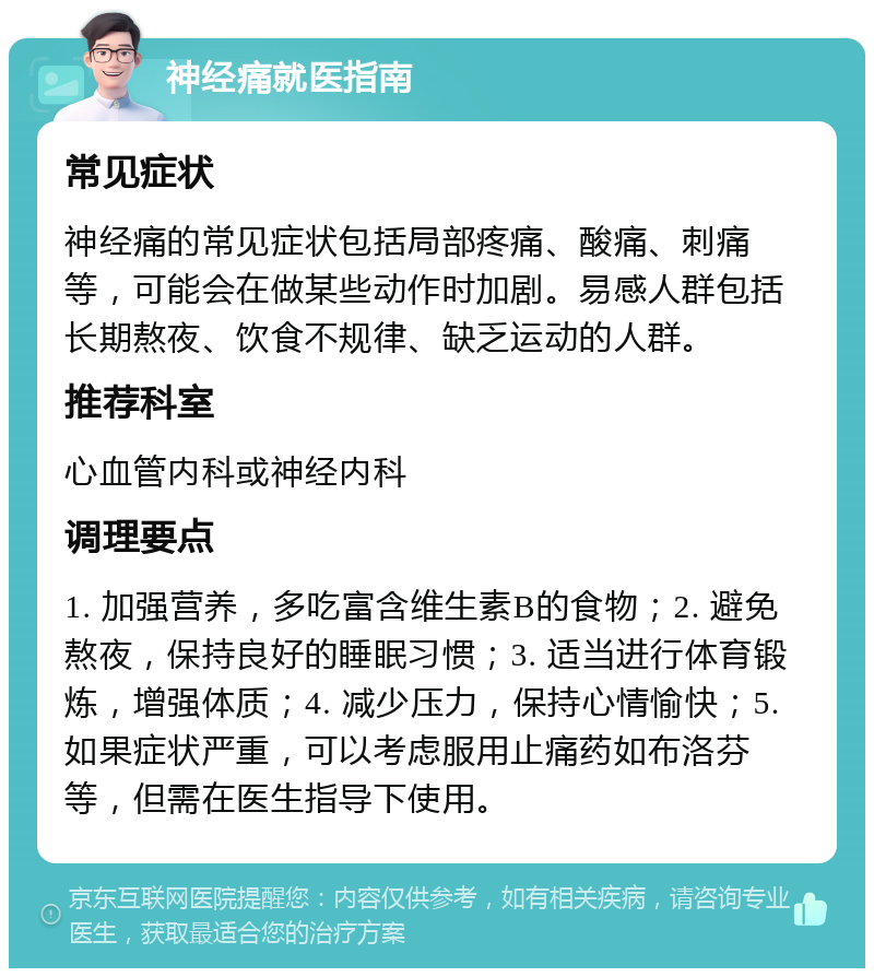 神经痛就医指南 常见症状 神经痛的常见症状包括局部疼痛、酸痛、刺痛等，可能会在做某些动作时加剧。易感人群包括长期熬夜、饮食不规律、缺乏运动的人群。 推荐科室 心血管内科或神经内科 调理要点 1. 加强营养，多吃富含维生素B的食物；2. 避免熬夜，保持良好的睡眠习惯；3. 适当进行体育锻炼，增强体质；4. 减少压力，保持心情愉快；5. 如果症状严重，可以考虑服用止痛药如布洛芬等，但需在医生指导下使用。