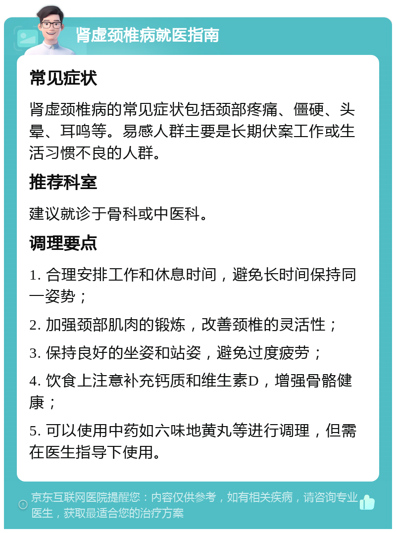 肾虚颈椎病就医指南 常见症状 肾虚颈椎病的常见症状包括颈部疼痛、僵硬、头晕、耳鸣等。易感人群主要是长期伏案工作或生活习惯不良的人群。 推荐科室 建议就诊于骨科或中医科。 调理要点 1. 合理安排工作和休息时间，避免长时间保持同一姿势； 2. 加强颈部肌肉的锻炼，改善颈椎的灵活性； 3. 保持良好的坐姿和站姿，避免过度疲劳； 4. 饮食上注意补充钙质和维生素D，增强骨骼健康； 5. 可以使用中药如六味地黄丸等进行调理，但需在医生指导下使用。