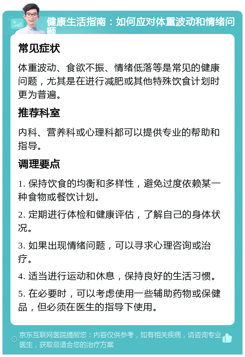 健康生活指南：如何应对体重波动和情绪问题 常见症状 体重波动、食欲不振、情绪低落等是常见的健康问题，尤其是在进行减肥或其他特殊饮食计划时更为普遍。 推荐科室 内科、营养科或心理科都可以提供专业的帮助和指导。 调理要点 1. 保持饮食的均衡和多样性，避免过度依赖某一种食物或餐饮计划。 2. 定期进行体检和健康评估，了解自己的身体状况。 3. 如果出现情绪问题，可以寻求心理咨询或治疗。 4. 适当进行运动和休息，保持良好的生活习惯。 5. 在必要时，可以考虑使用一些辅助药物或保健品，但必须在医生的指导下使用。