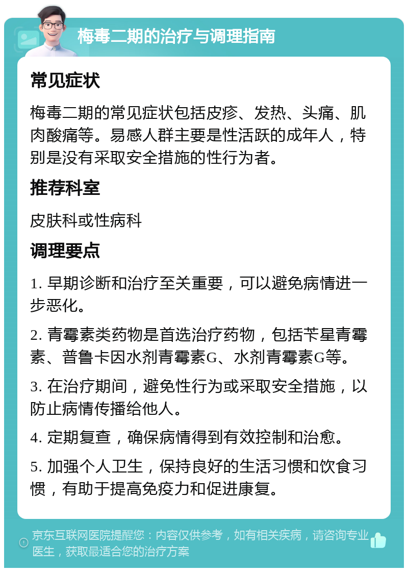 梅毒二期的治疗与调理指南 常见症状 梅毒二期的常见症状包括皮疹、发热、头痛、肌肉酸痛等。易感人群主要是性活跃的成年人，特别是没有采取安全措施的性行为者。 推荐科室 皮肤科或性病科 调理要点 1. 早期诊断和治疗至关重要，可以避免病情进一步恶化。 2. 青霉素类药物是首选治疗药物，包括苄星青霉素、普鲁卡因水剂青霉素G、水剂青霉素G等。 3. 在治疗期间，避免性行为或采取安全措施，以防止病情传播给他人。 4. 定期复查，确保病情得到有效控制和治愈。 5. 加强个人卫生，保持良好的生活习惯和饮食习惯，有助于提高免疫力和促进康复。