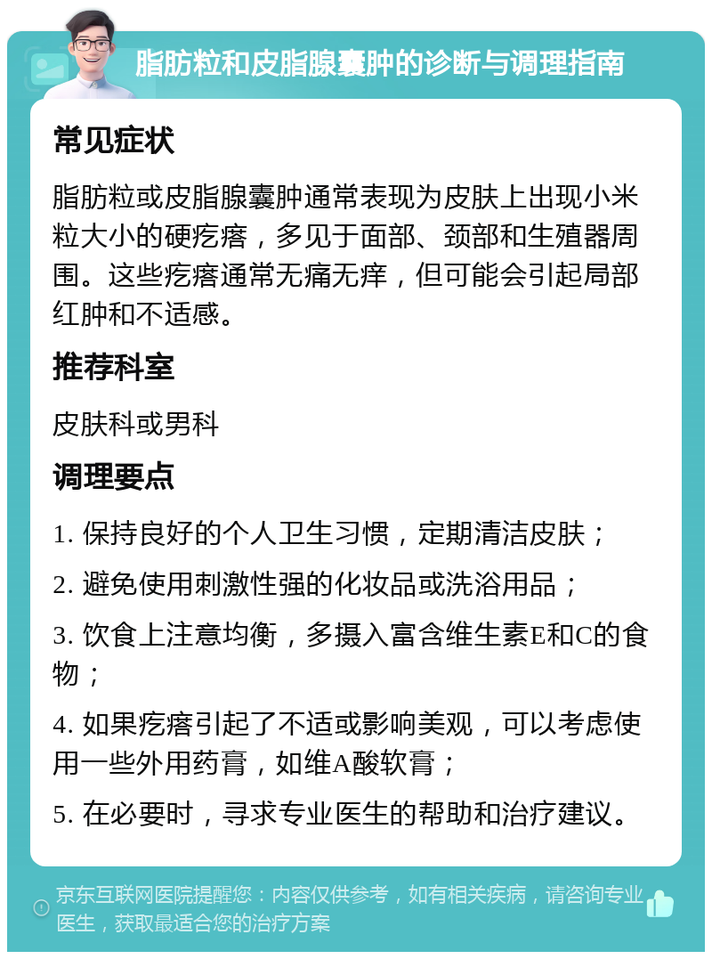 脂肪粒和皮脂腺囊肿的诊断与调理指南 常见症状 脂肪粒或皮脂腺囊肿通常表现为皮肤上出现小米粒大小的硬疙瘩，多见于面部、颈部和生殖器周围。这些疙瘩通常无痛无痒，但可能会引起局部红肿和不适感。 推荐科室 皮肤科或男科 调理要点 1. 保持良好的个人卫生习惯，定期清洁皮肤； 2. 避免使用刺激性强的化妆品或洗浴用品； 3. 饮食上注意均衡，多摄入富含维生素E和C的食物； 4. 如果疙瘩引起了不适或影响美观，可以考虑使用一些外用药膏，如维A酸软膏； 5. 在必要时，寻求专业医生的帮助和治疗建议。