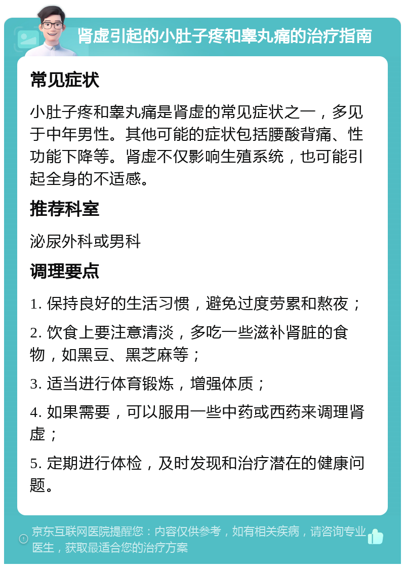 肾虚引起的小肚子疼和睾丸痛的治疗指南 常见症状 小肚子疼和睾丸痛是肾虚的常见症状之一，多见于中年男性。其他可能的症状包括腰酸背痛、性功能下降等。肾虚不仅影响生殖系统，也可能引起全身的不适感。 推荐科室 泌尿外科或男科 调理要点 1. 保持良好的生活习惯，避免过度劳累和熬夜； 2. 饮食上要注意清淡，多吃一些滋补肾脏的食物，如黑豆、黑芝麻等； 3. 适当进行体育锻炼，增强体质； 4. 如果需要，可以服用一些中药或西药来调理肾虚； 5. 定期进行体检，及时发现和治疗潜在的健康问题。