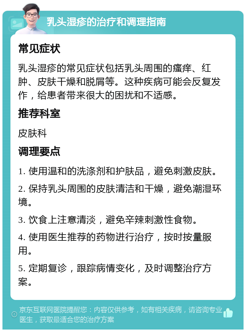 乳头湿疹的治疗和调理指南 常见症状 乳头湿疹的常见症状包括乳头周围的瘙痒、红肿、皮肤干燥和脱屑等。这种疾病可能会反复发作，给患者带来很大的困扰和不适感。 推荐科室 皮肤科 调理要点 1. 使用温和的洗涤剂和护肤品，避免刺激皮肤。 2. 保持乳头周围的皮肤清洁和干燥，避免潮湿环境。 3. 饮食上注意清淡，避免辛辣刺激性食物。 4. 使用医生推荐的药物进行治疗，按时按量服用。 5. 定期复诊，跟踪病情变化，及时调整治疗方案。