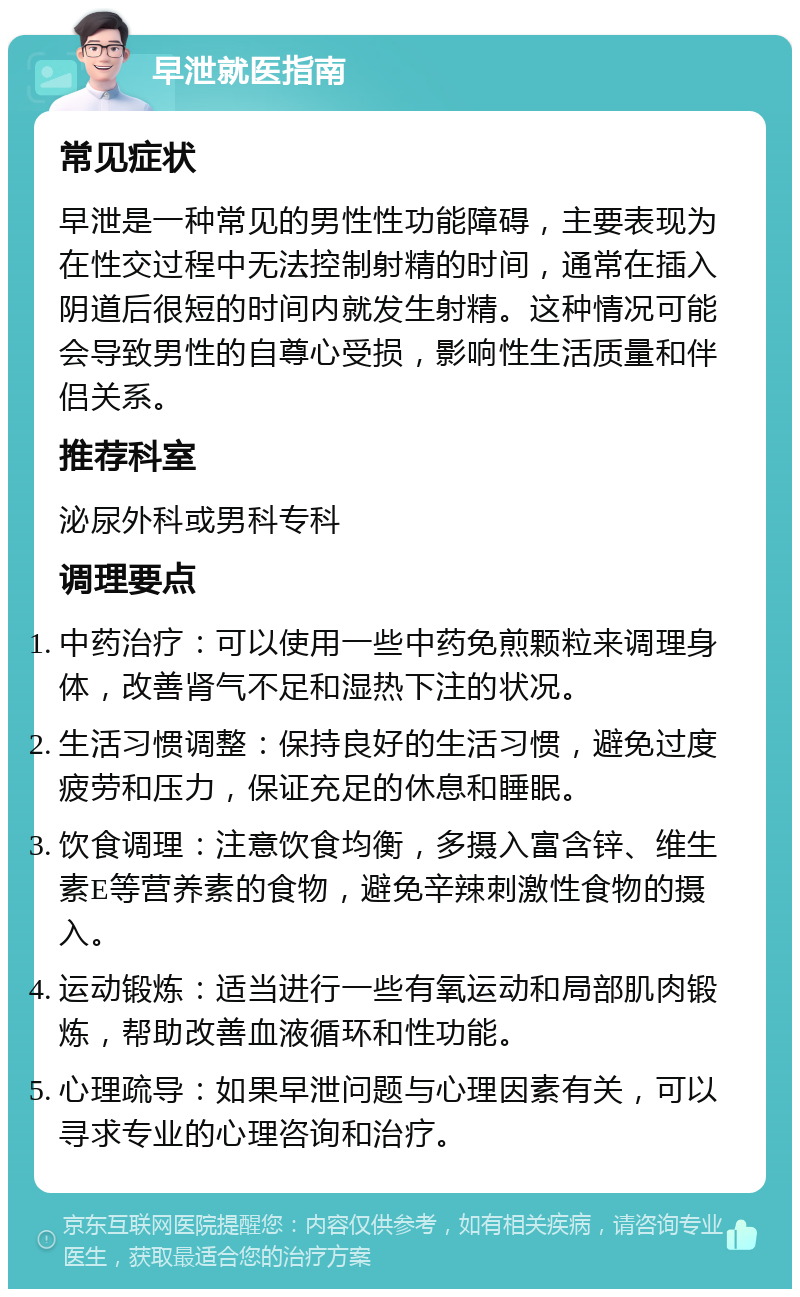 早泄就医指南 常见症状 早泄是一种常见的男性性功能障碍，主要表现为在性交过程中无法控制射精的时间，通常在插入阴道后很短的时间内就发生射精。这种情况可能会导致男性的自尊心受损，影响性生活质量和伴侣关系。 推荐科室 泌尿外科或男科专科 调理要点 中药治疗：可以使用一些中药免煎颗粒来调理身体，改善肾气不足和湿热下注的状况。 生活习惯调整：保持良好的生活习惯，避免过度疲劳和压力，保证充足的休息和睡眠。 饮食调理：注意饮食均衡，多摄入富含锌、维生素E等营养素的食物，避免辛辣刺激性食物的摄入。 运动锻炼：适当进行一些有氧运动和局部肌肉锻炼，帮助改善血液循环和性功能。 心理疏导：如果早泄问题与心理因素有关，可以寻求专业的心理咨询和治疗。