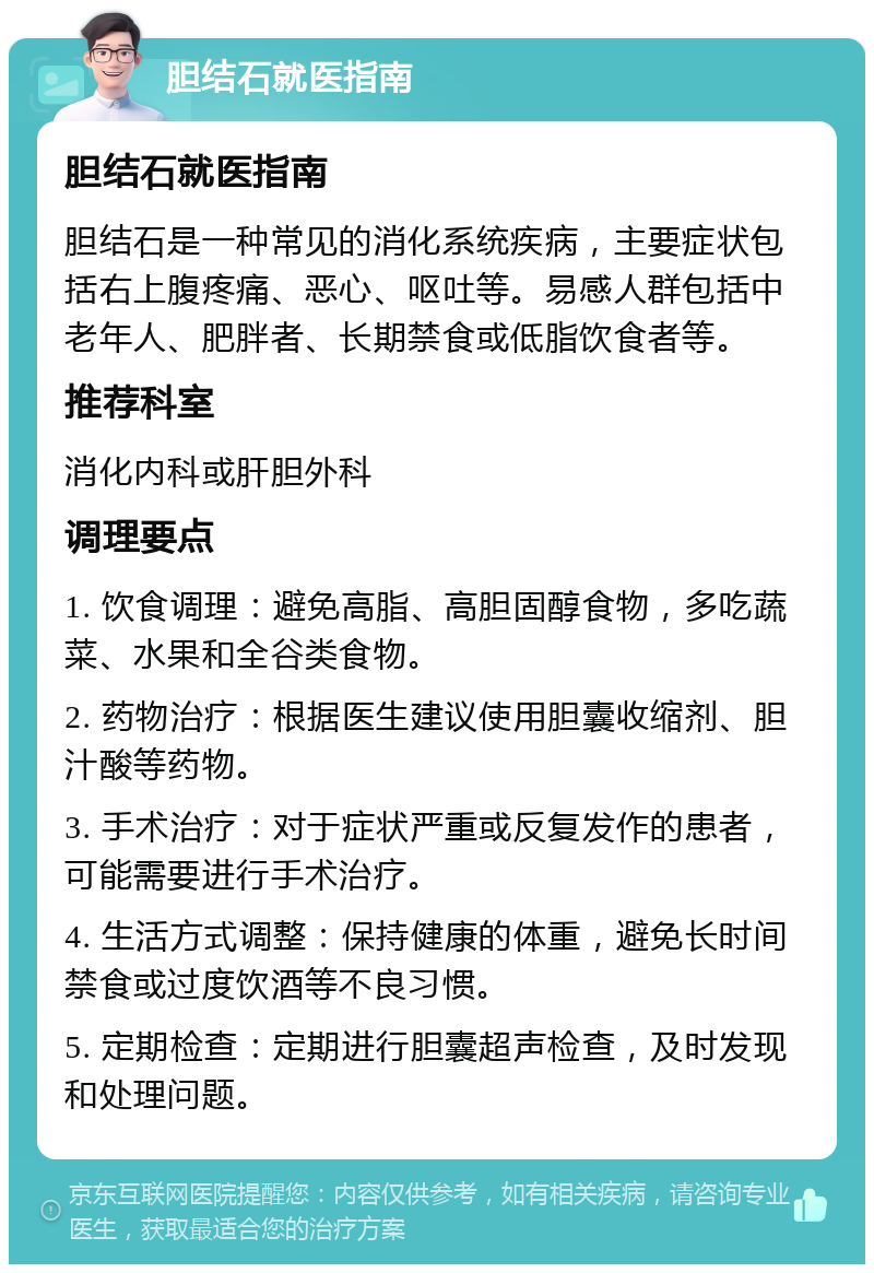 胆结石就医指南 胆结石就医指南 胆结石是一种常见的消化系统疾病，主要症状包括右上腹疼痛、恶心、呕吐等。易感人群包括中老年人、肥胖者、长期禁食或低脂饮食者等。 推荐科室 消化内科或肝胆外科 调理要点 1. 饮食调理：避免高脂、高胆固醇食物，多吃蔬菜、水果和全谷类食物。 2. 药物治疗：根据医生建议使用胆囊收缩剂、胆汁酸等药物。 3. 手术治疗：对于症状严重或反复发作的患者，可能需要进行手术治疗。 4. 生活方式调整：保持健康的体重，避免长时间禁食或过度饮酒等不良习惯。 5. 定期检查：定期进行胆囊超声检查，及时发现和处理问题。