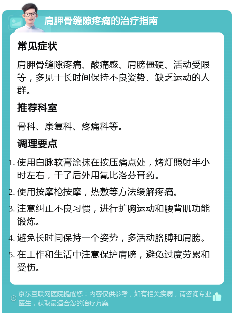 肩胛骨缝隙疼痛的治疗指南 常见症状 肩胛骨缝隙疼痛、酸痛感、肩膀僵硬、活动受限等，多见于长时间保持不良姿势、缺乏运动的人群。 推荐科室 骨科、康复科、疼痛科等。 调理要点 使用白脉软膏涂抹在按压痛点处，烤灯照射半小时左右，干了后外用氟比洛芬膏药。 使用按摩枪按摩，热敷等方法缓解疼痛。 注意纠正不良习惯，进行扩胸运动和腰背肌功能锻炼。 避免长时间保持一个姿势，多活动胳膊和肩膀。 在工作和生活中注意保护肩膀，避免过度劳累和受伤。