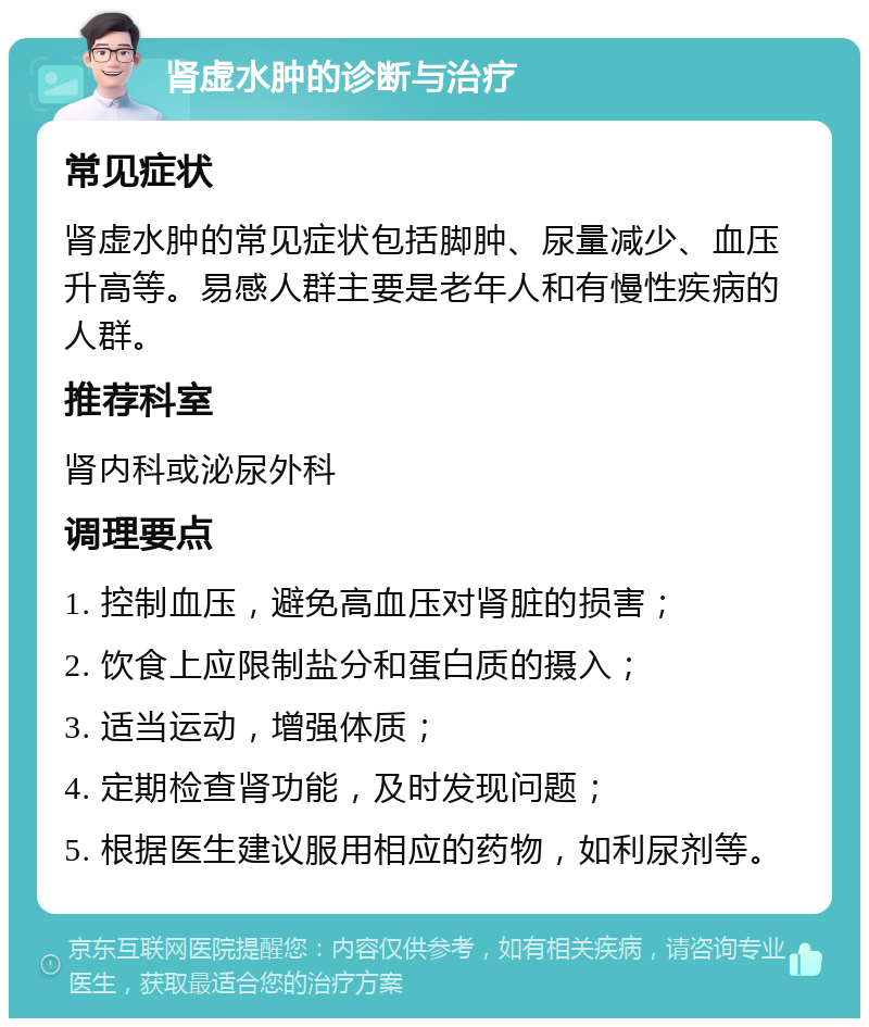 肾虚水肿的诊断与治疗 常见症状 肾虚水肿的常见症状包括脚肿、尿量减少、血压升高等。易感人群主要是老年人和有慢性疾病的人群。 推荐科室 肾内科或泌尿外科 调理要点 1. 控制血压，避免高血压对肾脏的损害； 2. 饮食上应限制盐分和蛋白质的摄入； 3. 适当运动，增强体质； 4. 定期检查肾功能，及时发现问题； 5. 根据医生建议服用相应的药物，如利尿剂等。